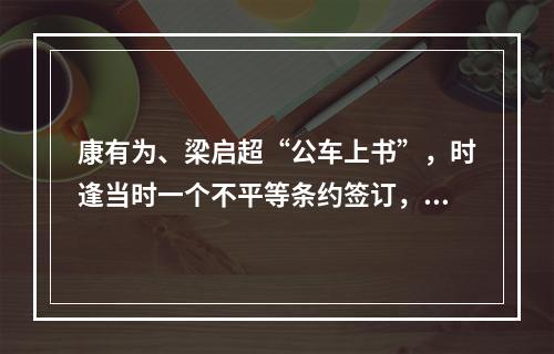 康有为、梁启超“公车上书”，时逢当时一个不平等条约签订，这个