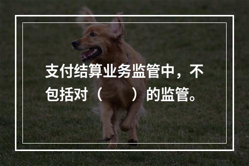 支付结算业务监管中，不包括对（  ）的监管。