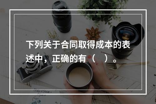 下列关于合同取得成本的表述中，正确的有（　）。