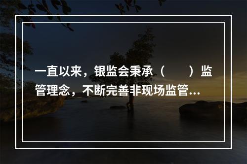 一直以来，银监会秉承（  ）监管理念，不断完善非现场监管理论