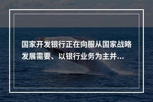 国家开发银行正在向服从国家战略发展需要、以银行业务为主并争取