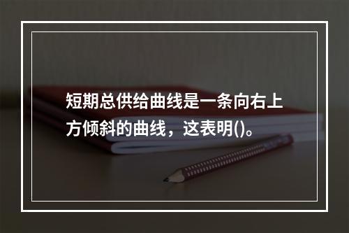 短期总供给曲线是一条向右上方倾斜的曲线，这表明()。