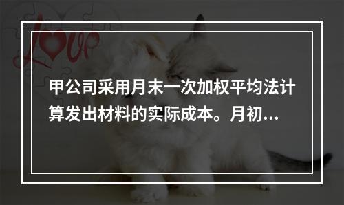 甲公司采用月末一次加权平均法计算发出材料的实际成本。月初材料