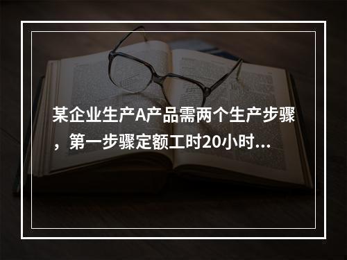 某企业生产A产品需两个生产步骤，第一步骤定额工时20小时，第