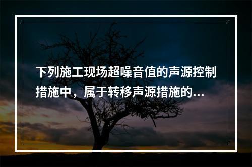 下列施工现场超噪音值的声源控制措施中，属于转移声源措施的是（