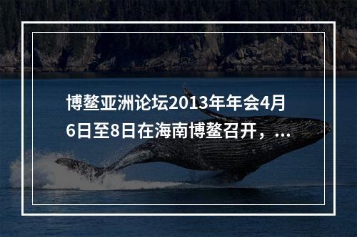 博鳌亚洲论坛2013年年会4月6日至8日在海南博鳌召开，主题