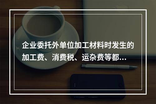 企业委托外单位加工材料时发生的加工费、消费税、运杂费等都应该