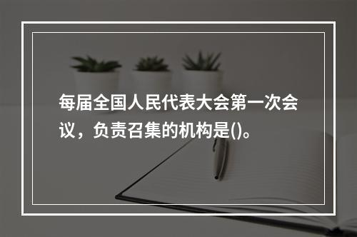 每届全国人民代表大会第一次会议，负责召集的机构是()。