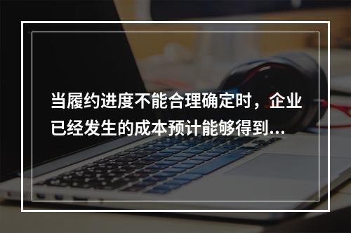 当履约进度不能合理确定时，企业已经发生的成本预计能够得到补偿