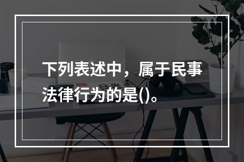 下列表述中，属于民事法律行为的是()。