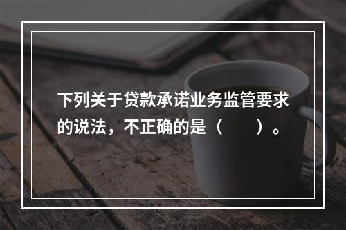 下列关于贷款承诺业务监管要求的说法，不正确的是（  ）。