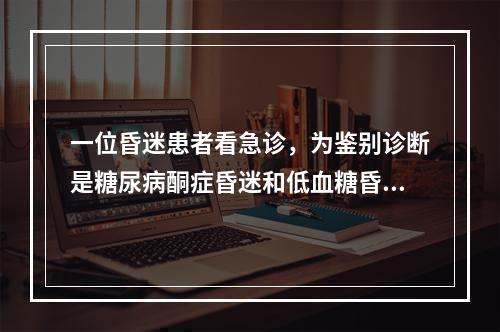 一位昏迷患者看急诊，为鉴别诊断是糖尿病酮症昏迷和低血糖昏迷，