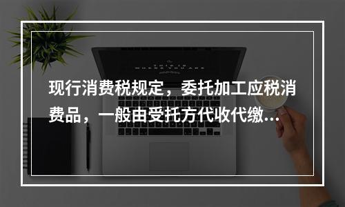 现行消费税规定，委托加工应税消费品，一般由受托方代收代缴消费