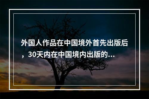 外国人作品在中国境外首先出版后，30天内在中国境内出版的()