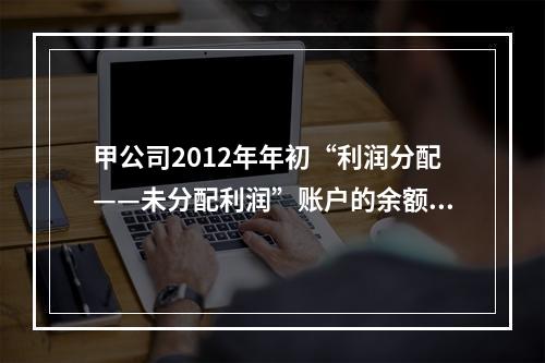 甲公司2012年年初“利润分配——未分配利润”账户的余额在借