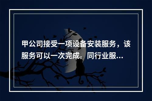 甲公司接受一项设备安装服务，该服务可以一次完成。同行业服务收