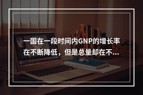 一国在一段时间内GNP的增长率在不断降低，但是总量却在不断提