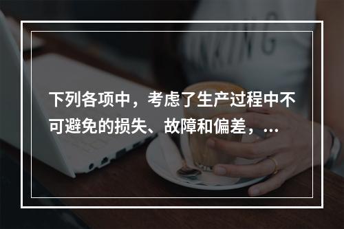 下列各项中，考虑了生产过程中不可避免的损失、故障和偏差，具有