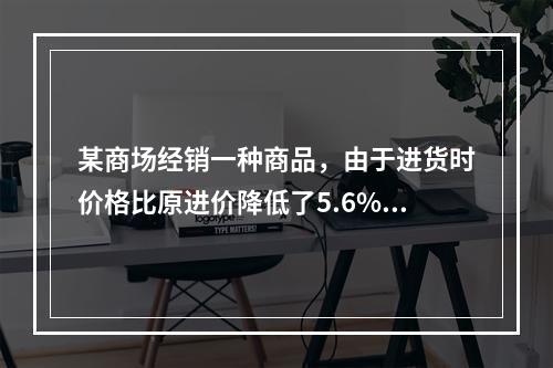 某商场经销一种商品，由于进货时价格比原进价降低了5.6%，使