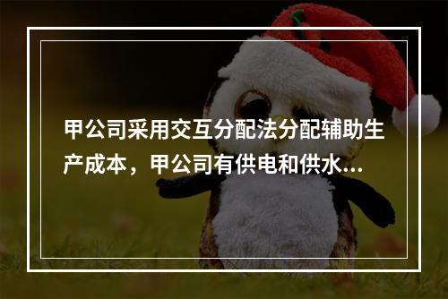 甲公司采用交互分配法分配辅助生产成本，甲公司有供电和供水两个