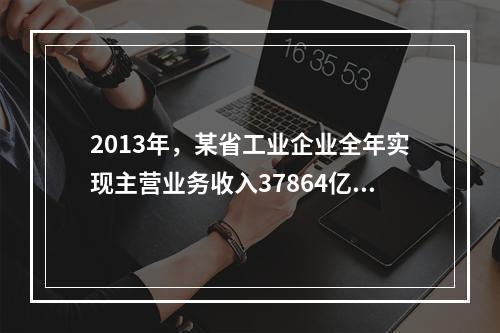 2013年，某省工业企业全年实现主营业务收入37864亿元、