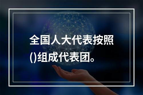 全国人大代表按照()组成代表团。