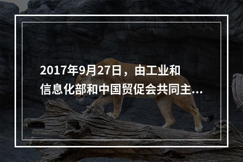 2017年9月27日，由工业和信息化部和中国贸促会共同主办的