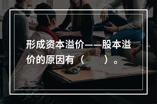 形成资本溢价——股本溢价的原因有（　　）。