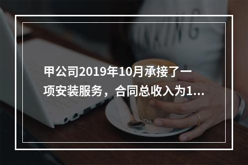 甲公司2019年10月承接了一项安装服务，合同总收入为100