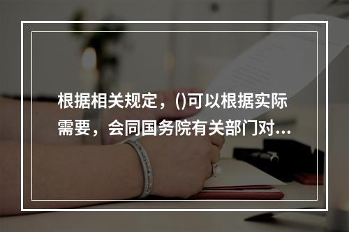 根据相关规定，()可以根据实际需要，会同国务院有关部门对已经