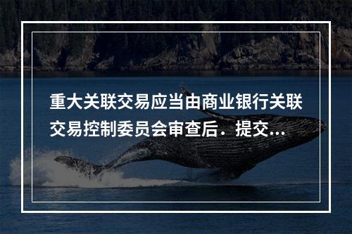 重大关联交易应当由商业银行关联交易控制委员会审查后．提交董事