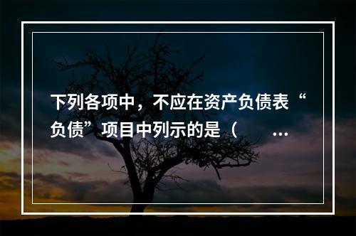 下列各项中，不应在资产负债表“负债”项目中列示的是（　　）。