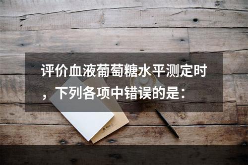 评价血液葡萄糖水平测定时，下列各项中错误的是：