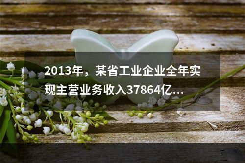 2013年，某省工业企业全年实现主营业务收入37864亿元、