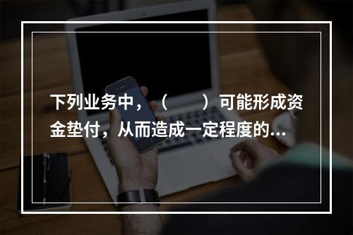 下列业务中，（　　）可能形成资金垫付，从而造成一定程度的资金