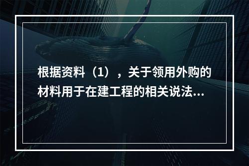 根据资料（1），关于领用外购的材料用于在建工程的相关说法中，