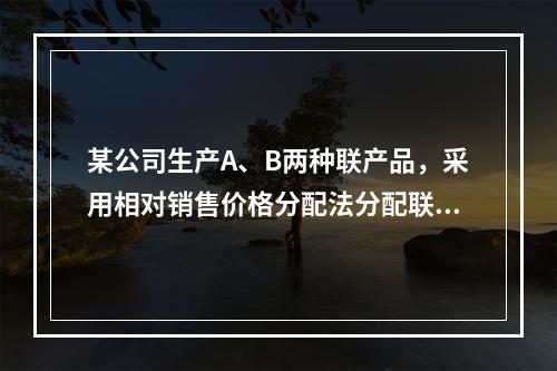 某公司生产A、B两种联产品，采用相对销售价格分配法分配联合成