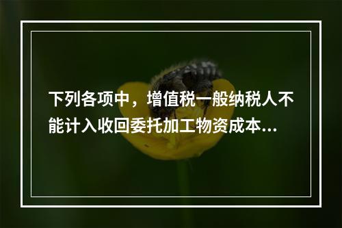 下列各项中，增值税一般纳税人不能计入收回委托加工物资成本的有