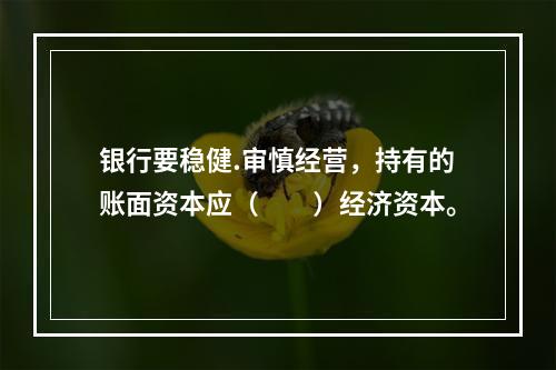 银行要稳健.审慎经营，持有的账面资本应（  ）经济资本。