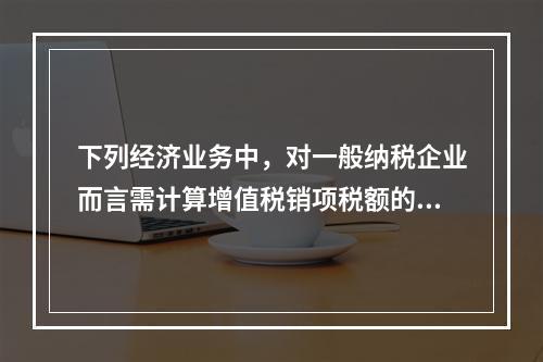 下列经济业务中，对一般纳税企业而言需计算增值税销项税额的有（