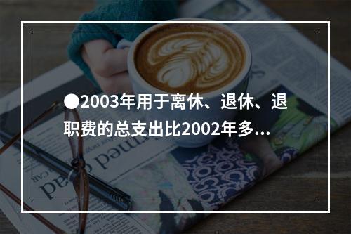 ●2003年用于离休、退休、退职费的总支出比2002年多：(