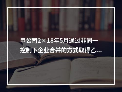 甲公司2×18年5月通过非同一控制下企业合并的方式取得乙公司