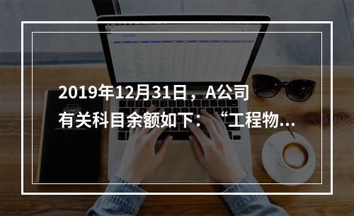 2019年12月31日，A公司有关科目余额如下：“工程物资”