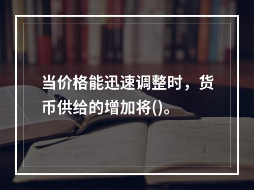 当价格能迅速调整时，货币供给的增加将()。