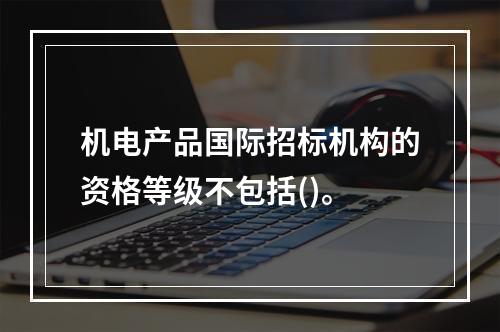 机电产品国际招标机构的资格等级不包括()。