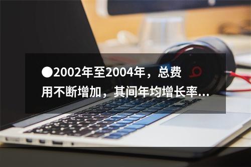 ●2002年至2004年，总费用不断增加，其间年均增长率约为