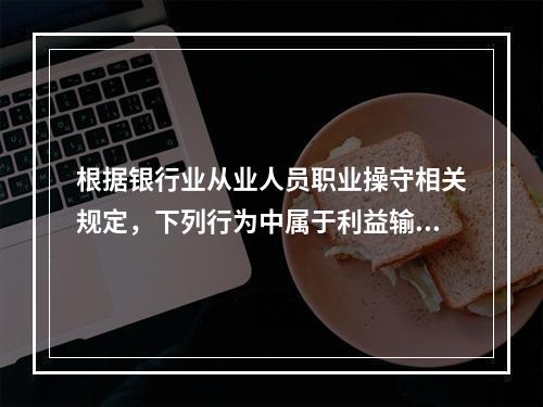 根据银行业从业人员职业操守相关规定，下列行为中属于利益输送的