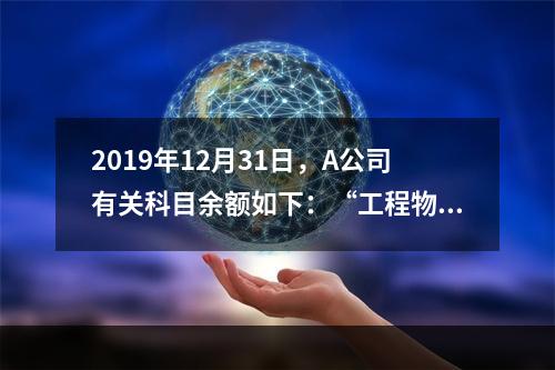 2019年12月31日，A公司有关科目余额如下：“工程物资”