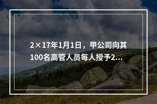 2×17年1月1日，甲公司向其100名高管人员每人授予2万份