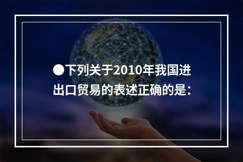 ●下列关于2010年我国进出口贸易的表述正确的是：